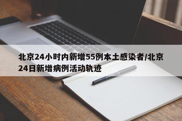 北京24小时内新增55例本土感染者/北京24日新增病例活动轨迹