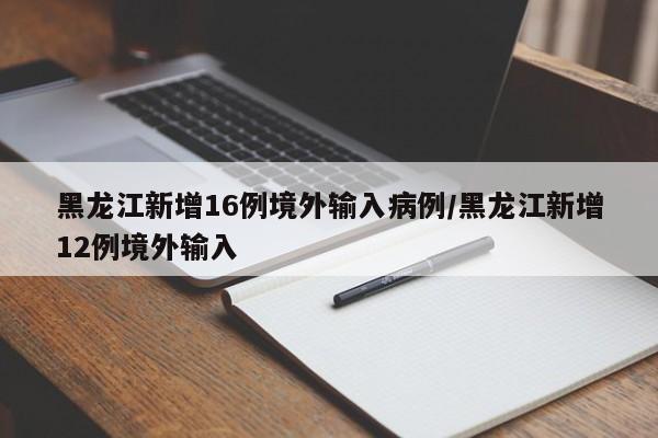 黑龙江新增16例境外输入病例/黑龙江新增12例境外输入