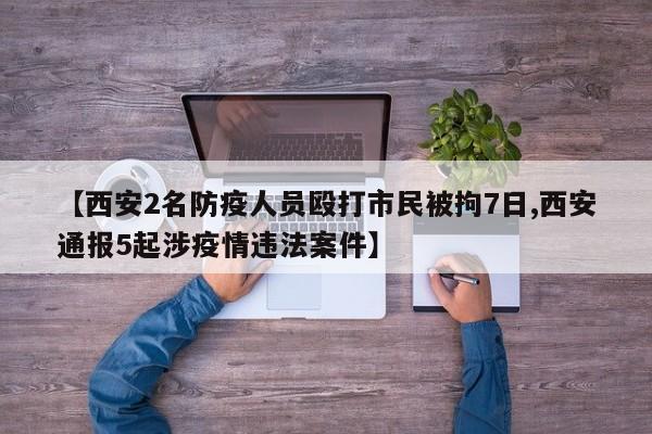 【西安2名防疫人员殴打市民被拘7日,西安通报5起涉疫情违法案件】