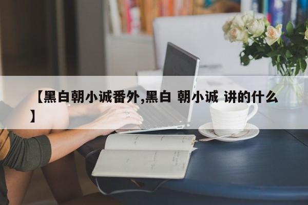 【黑白朝小诚番外,黑白 朝小诚 讲的什么】