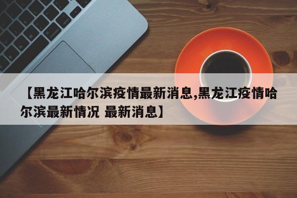 【黑龙江哈尔滨疫情最新消息,黑龙江疫情哈尔滨最新情况 最新消息】