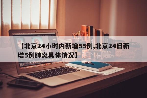 【北京24小时内新增55例,北京24日新增5例肺炎具体情况】