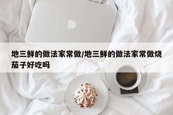 地三鲜的做法家常做/地三鲜的做法家常做烧茄子好吃吗