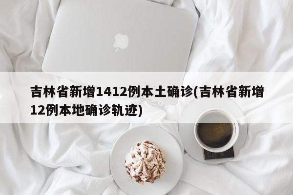 吉林省新增1412例本土确诊(吉林省新增12例本地确诊轨迹)