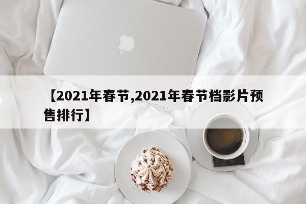 【2021年春节,2021年春节档影片预售排行】