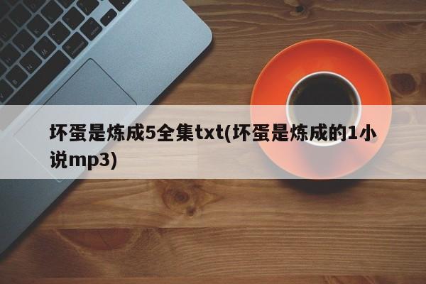 坏蛋是炼成5全集txt(坏蛋是炼成的1小说mp3)