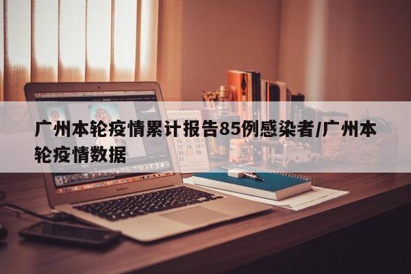 广州本轮疫情累计报告85例感染者/广州本轮疫情数据