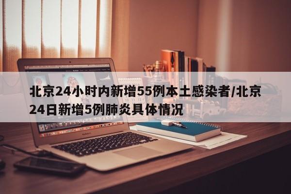 北京24小时内新增55例本土感染者/北京24日新增5例肺炎具体情况