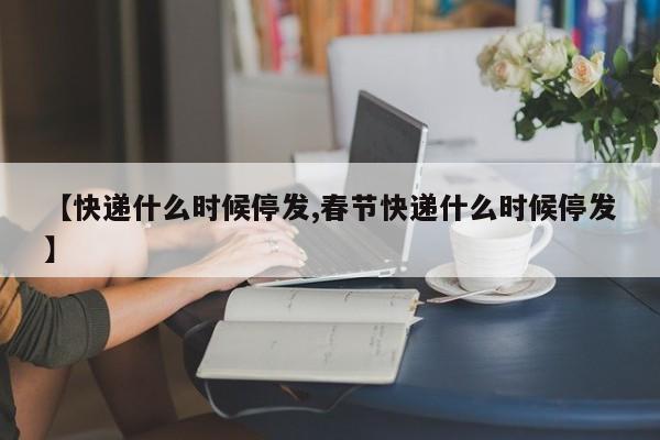 【快递什么时候停发,春节快递什么时候停发】