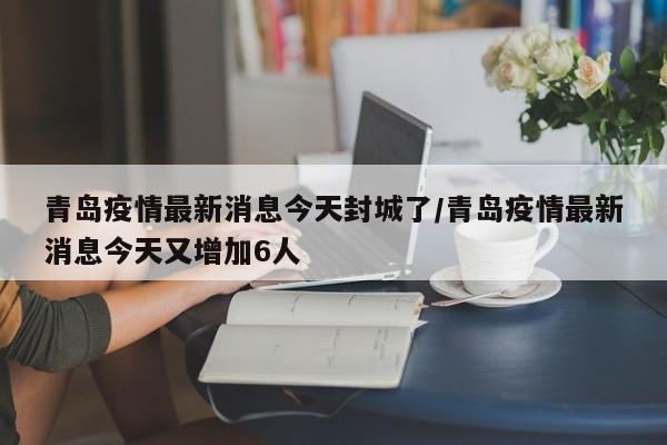 青岛疫情最新消息今天封城了/青岛疫情最新消息今天又增加6人