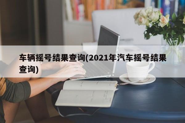 车辆摇号结果查询(2021年汽车摇号结果查询)