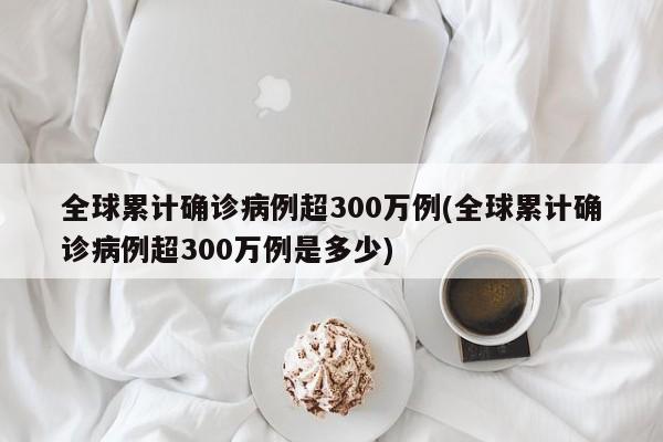 全球累计确诊病例超300万例(全球累计确诊病例超300万例是多少)