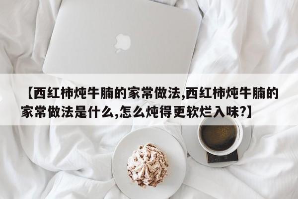【西红柿炖牛腩的家常做法,西红柿炖牛腩的家常做法是什么,怎么炖得更软烂入味?】