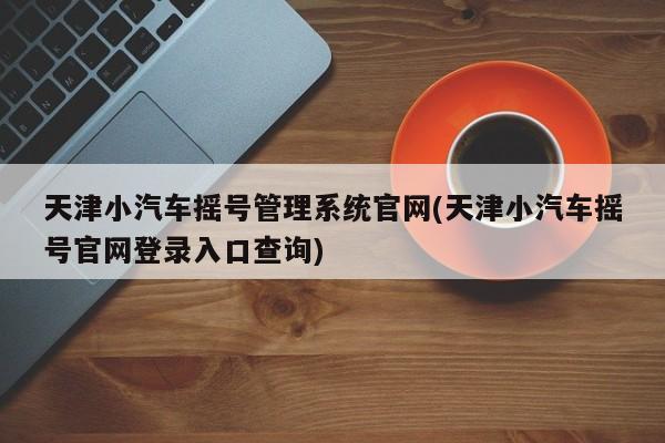 天津小汽车摇号管理系统官网(天津小汽车摇号官网登录入口查询)