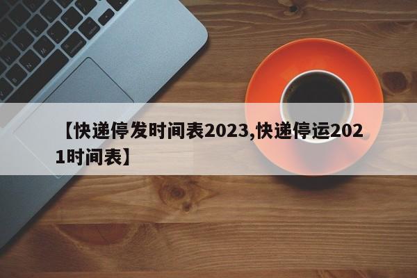 【快递停发时间表2023,快递停运2021时间表】