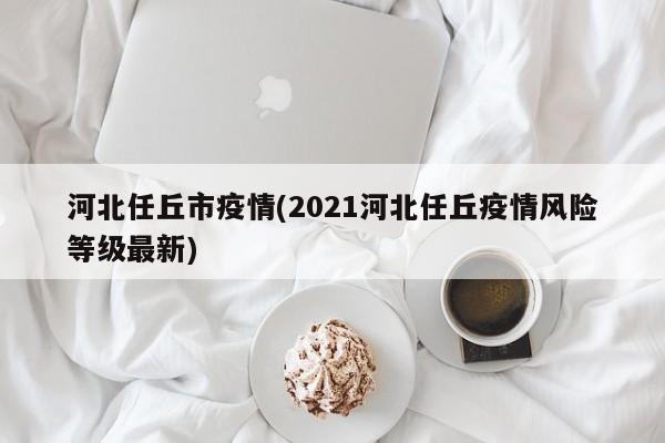 河北任丘市疫情(2021河北任丘疫情风险等级最新)