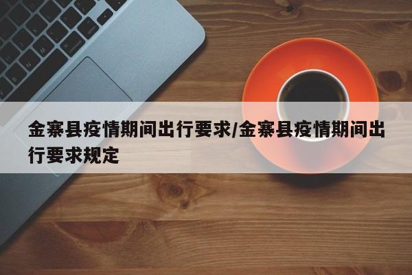 金寨县疫情期间出行要求/金寨县疫情期间出行要求规定