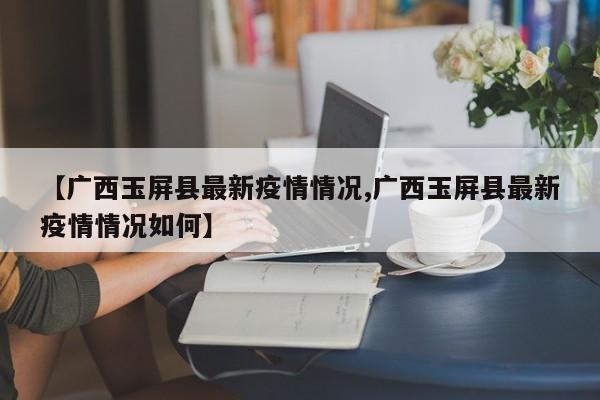 【广西玉屏县最新疫情情况,广西玉屏县最新疫情情况如何】
