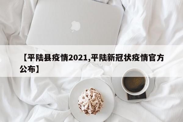 【平陆县疫情2021,平陆新冠状疫情官方公布】