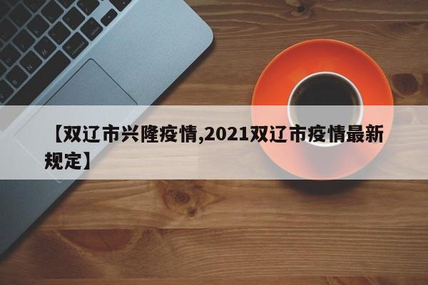 【双辽市兴隆疫情,2021双辽市疫情最新规定】