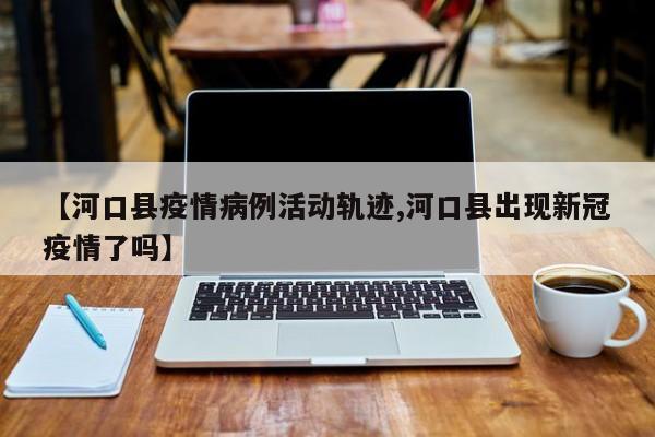 【河口县疫情病例活动轨迹,河口县出现新冠疫情了吗】