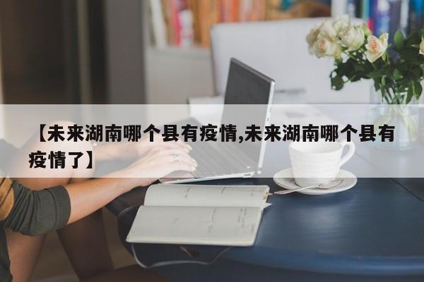 【未来湖南哪个县有疫情,未来湖南哪个县有疫情了】