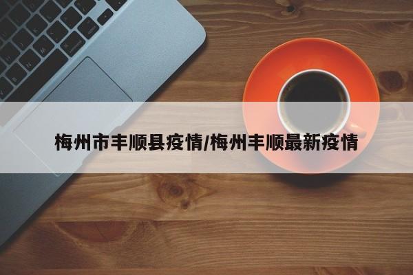 梅州市丰顺县疫情/梅州丰顺最新疫情