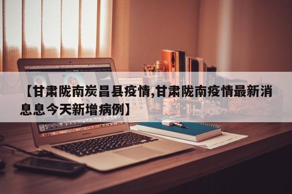 【甘肃陇南炭昌县疫情,甘肃陇南疫情最新消息息今天新增病例】