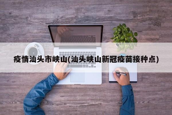 疫情汕头市峡山(汕头峡山新冠疫苗接种点)